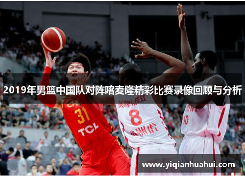 2019年男篮中国队对阵喀麦隆精彩比赛录像回顾与分析
